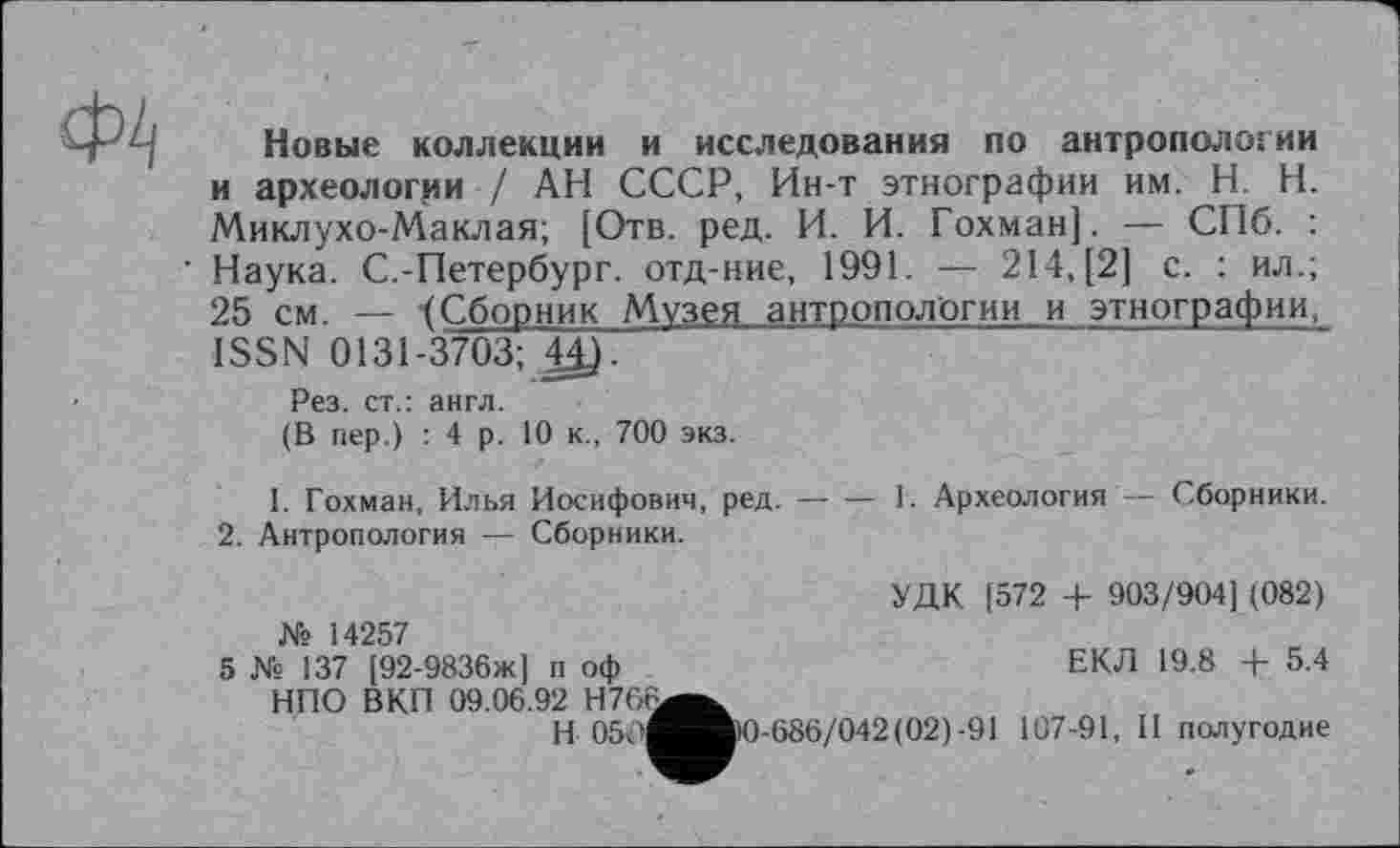 ﻿
Новые коллекции и исследования по антропологии и археологии / АН СССР, Ин-т этнографии им. H. Н. Миклухо-Маклая; [Отв. ред. И. И. Гохман]. — СПб. : Наука. С.-Петербург, отд-ние, 1991. — 214, [2] с. : ил.; 25 см. — 4Сборник Музея антропологии и этнографии, ISSN 0131-3703; 44).
Рез. ст.: англ.
(В пер.) : 4 р. 10 к., 700 экз.
1. Гохман, Илья Иосифович, ред.----1. Археология — Сборники.
2. Антропология — Сборники.
УДК [572 + 903/904] (082)
ЕКЛ 19.8 + 5.4
№ 14257
5 № 137 [92-9836ж] п оф НПО ВКП 09.06.92 Н766^^
И 05<»^^И)0-686/042(02)-91 107-91, И полугодие